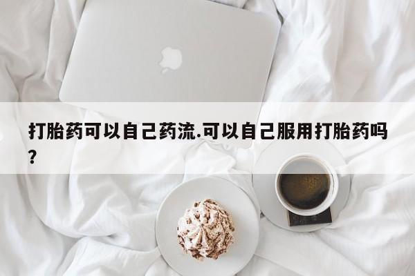 打胎药怎么购买打胎药可以自己药流.可以自己服用打胎药吗?