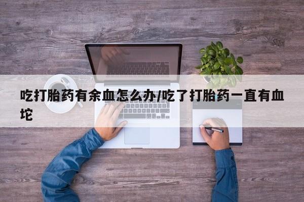 打胎药怎么购买吃打胎药有余血怎么办/吃了打胎药一直有血坨