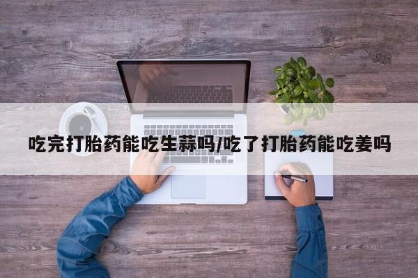 打胎药怎么购买吃完打胎药能吃生蒜吗/吃了打胎药能吃姜吗
