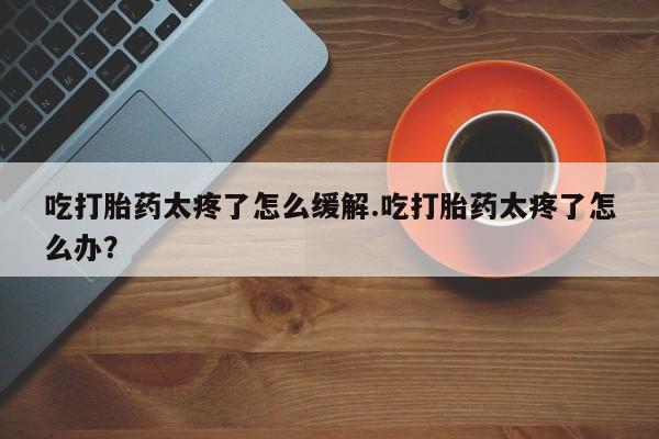 打胎药怎么购买吃打胎药太疼了怎么缓解.吃打胎药太疼了怎么办？