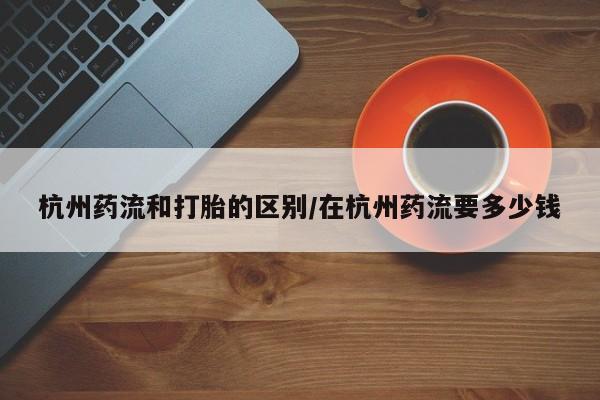 打胎药怎么购买杭州药流和打胎的区别/在杭州药流要多少钱