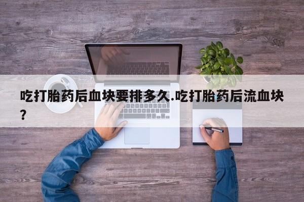 打胎药怎么购买吃打胎药后血块要排多久.吃打胎药后流血块？