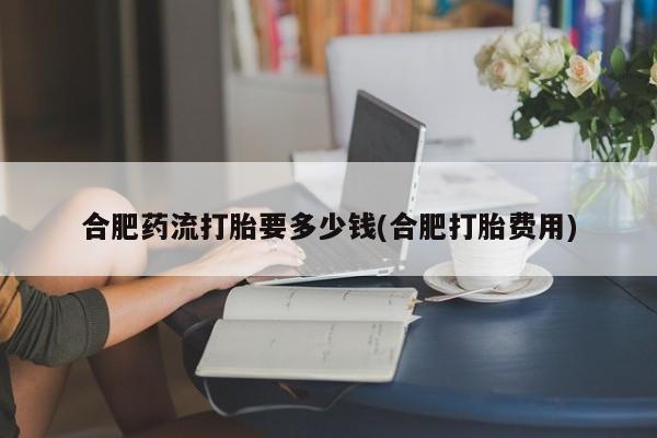 打胎药怎么购买合肥药流打胎要多少钱(合肥打胎费用)