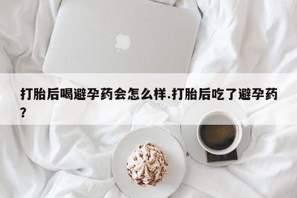 打胎药怎么购买打胎后喝避孕药会怎么样.打胎后吃了避孕药？