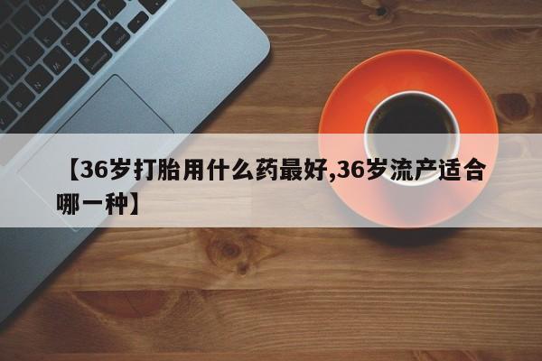 打胎药怎么购买【36岁打胎用什么药最好,36岁流产适合哪一种】